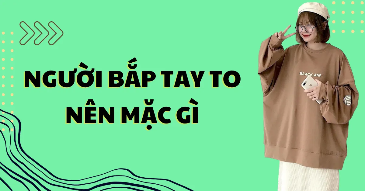 Người có bắp tay to nên mặc gì? Các bí kíp phối đồ cực chuẩn